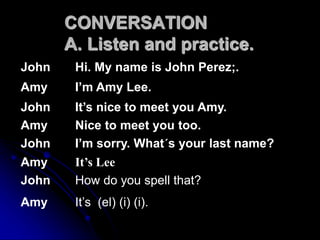 CONVERSATION
A. Listen and practice.
John Hi. My name is John Perez;.
Amy I’m Amy Lee.
John It’s nice to meet you Amy.
Amy Nice to meet you too.
John I’m sorry. What´s your last name?
Amy It’s Lee
John How do you spell that?
Amy It’s (el) (i) (i).
 