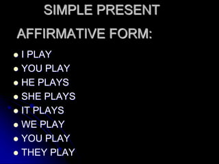 AFFIRMATIVE FORM:
 I PLAY
 YOU PLAY
 HE PLAYS
 SHE PLAYS
 IT PLAYS
 WE PLAY
 YOU PLAY
 THEY PLAY
SIMPLE PRESENT
 