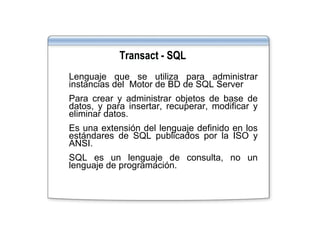 •   Lenguaje que se utiliza para administrar
    instancias del Motor de BD de SQL Server
      s a c as de   oo            SQ Se e
•   Para crear y administrar objetos de base de
    datos, y para insertar, recuperar, modificar y
    eliminar datos
             datos.
•   Es una extensión del lenguaje definido en los
    estándares de SQL publicados por la ISO y
    ANSI.
•   SQL es un lenguaje de consulta, no un
    lenguaje de programación
                programación.
 