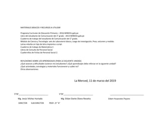 MATERIALES BÁSICOS Y RECURSOS A UTILIZAR
Programa Curricular de Educación Primaria – 2016-MINEDU.gob.pe
Libro del estudiante de Comunicación del 2° grado - 2013-MINEDU.gob.pe
Cuaderno de trabajo del estudiante de Comunicación del 2° grado.
Módulo de Ciencia y Tecnología: sets de Laboratorio básico, Juego de investigación, Peso, volumen y medida.
Letras móviles en tipo de letra imprenta o script.
Cuaderno de trabajo de Matemática 2.
Libros de Consulta de Personal Social.
Cuadernillos de Fichas de Personal Social 2.
REFLEXIONES SOBRE LOS APRENDIZAJES (PARA LA SIGUIENTE UNIDAD)
¿Qué avances y dificultades tuvieron mis estudiantes? ¿Qué aprendizajes debo reforzar en la siguiente unidad?
¿Qué actividades, estrategias y materiales funcionaron y cuáles no?
Otras observaciones:
La Merced, 11 de marzo del 2019
VºBº____________________________ VºBº____________________________ ________________________________
Mg. Jesús Vilchez Hurtado Mg. Didan Dante Olano Revatta Edwin Huaynates Payano
DIRECTOR SUB DIRECTOR PROF. 2º “A”
 