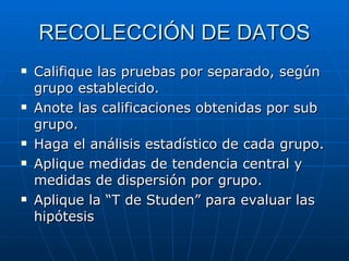 RECOLECCIÓN DE DATOS Califique las pruebas por separado, según grupo establecido. Anote las calificaciones obtenidas por sub grupo. Haga el análisis estadístico de cada grupo. Aplique medidas de tendencia central y medidas de dispersión por grupo. Aplique la “T de Studen” para evaluar las hipótesis 