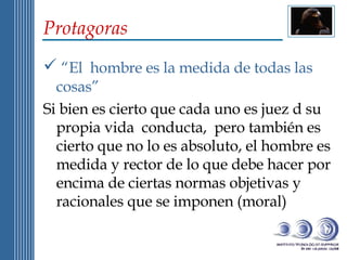 Protagoras “ El  hombre es la medida de todas las cosas”  Si bien es cierto que cada uno es juez d su propia vida  conducta,  pero también es cierto que no lo es absoluto, el hombre es medida y rector de lo que debe hacer por encima de ciertas normas objetivas y racionales que se imponen (moral) 