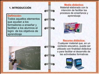 1. INTRODUCCIÓN Definición:   Todos aquellos elementos que ayudan a los formadores a enseñar y facilitan a los alumnos el logro  de los objetivos de aprendizaje Medio didáctico: Material elaborado con la intención de facilitar los procesos de enseñanza y aprendizaje Recurso didáctico: Cualquier material que, en un contexto educativo, pueda ser utilizado con finalidad didáctica o para facilitar el desarrollo de  las actividades formativas 