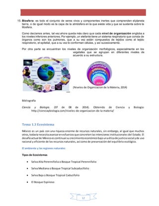 12
15. Biosfera: es todo el conjunto de seres vivos y componentes inertes que comprenden elplaneta
tierra, o de igual modo es la capa de la atmósfera en la que existe vida y que se sustenta sobre la
litosfera.
Como decíamos antes, tal vez ahora queda más claro que cada nivel de organización engloba a
los niveles inferiores anteriores. Por ejemplo, un elefante tiene un sistema respiratorio que consta de
órganos como son los pulmones, que a su vez están compuestos de tejidos como el tejido
respiratorio, el epitelial, que a su vez lo conforman células, y así sucesivamente.
Por otra parte se encuentran los niveles de organización morfológicos, especialmente en los
vegetales que se agrupan en diferentes niveles de
acuerdo a su estructura.
(Niveles de Organizacion de la Materia, 2014)
Bibliografía
Ciencia y Biologia. (07 de 08 de 2014). Obtenido de Ciencia y Biologia:
http://cienciaybiologia.com/niveles-de-organizacion-de-la-materia/
Tema 1.3 Ecosistema
México es un país con una riqueza enorme de recursos naturales, sin embargo, al igual que muchos
otros,todavía necesitaavanzarenesfuerzosque concretenlasintenciones institucionales del Estado. El
desafíoactual de Méxicoescontinuarsucrecimientoeconómicobajounaéticade justiciasocial yde uso
racional y eficiente de los recursos naturales, así como de preservación del equilibrio ecológico.
El ambiente y las regiones naturales
Tipos de Ecosistemas
 Selva Alta Perennifolia o Bosque Tropical Perennifolio
 Selva Mediana o Bosque Tropical Subcaducifolio
 Selva Baja o Bosque Tropical Caducifolio
 El Bosque Espinoso
 