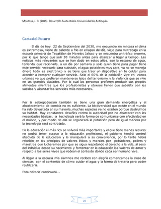 28
Montoya,J. D. (2015). DesarrolloSustentable.Universidadde Antioquia.
Carta del Futuro
El día de hoy 22 de Septiembre del 2030, me encuentro en mi casa el clima
es extremoso, viene de caliente a frio en el lapso del día, viajo para mi trabajo en la
escuela primaria de Tepatitlan de Morelos Jalisco y se encuentra un tráfico enorme,
por lo que tengo que salir 30 minutos antes para alcanzar a llegar a tiempo. Las
noticias más relevantes que se han dado en estos años, son la escasez de agua,
teniendo que racionarla, a un día por semana y solo quien tiene para pagar tiene
este servicio necesario para subsistir, el agua potable es muy cara, ya no se maneja
dinero todo es electrónico y se tiene que traer un dispositivo en tu celular para
acceder a comprar cualquier servicio. Solo el 60% de la población vive en zonas
urbanas ya que prefieren mantenerse lejos del terrorismo y la violencia que se vive
en las grandes ciudades. Por lo cual las personas prefieren producir sus propios
alimentos mientras que los profesionistas y obreros tienen que subsistir con los
sueldos y alcanzar los servicios más necesarios.
Por la sobrepoblación también se tiene una gran demanda energética y el
abastecimiento de comida no es suficiente. La biodiversidad que existe en el mundo
ha sido devastada en su mayoría, muchas especies ya no existen porque destruimos
su hábitat. Hay constantes desafíos contra la autoridad por no abastecer con las
necesidades básicas, la tecnología será la forma de comunicarse con efectividad en
el mundo, y por medio de ella se organizará la población pero de igual manera por
la tecnología será controlada.
En la educación el más rico se volverá más importante y el que tiene menos recurso
no podrá tener acceso a la educación profesional, el gobierno tendrá control
absoluto de la educación y la manipulará a su conveniencia, por lo tanto habrá
rebelión en los principios de valores éticos y morales por pobladores, padres y
maestros que lucharemos por que se sigua respetando el derecho a la vida, al sexo
del individuo desde su nacimiento y fomentar en la educación los valores de amor y
respeto a los seres vivos que rodean el contexto donde cada ser humano vive.
Al llegar a la escuela mis alumnos me reciben con alegría comenzamos la clase de
ciencias con el contenido de cómo cuidar el agua y la forma de tratarla para poder
reutilizarla.
Esta historia continuará….
 