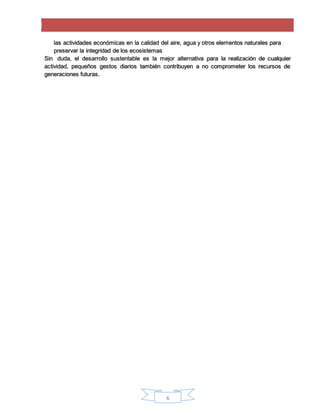 6
las actividades económicas en la calidad del aire, agua y otros elementos naturales para
preservar la integridad de los ecosistemas
Sin duda, el desarrollo sustentable es la mejor alternativa para la realización de cualquier
actividad, pequeños gestos diarios también contribuyen a no comprometer los recursos de
generaciones futuras.
 