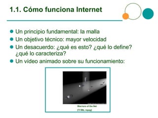 1.1. Cómo funciona Internet Un principio fundamental: la malla Un objetivo técnico: mayor velocidad Un desacuerdo: ¿qué es esto? ¿qué lo define? ¿qué lo caracteriza? Un vídeo animado sobre su funcionamiento: Warriors of the Net  [73 Mb, mpeg] 