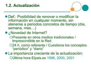 1.2. Actualización Def.:  Posibilidad de renovar o modificar la información en cualquier momento, sin atenerse a periodos concretos de tiempo (día, semana, mes…) ¿Novedad de Internet?  Presente en otros medios tradicionales / Imprescindible en la Red 24 h. como referente / Cuestiona los conceptos “periódico” y “diario” La importancia creciente de la actualización: Última hora Elpais.es  1996 ,  2000 ,  2001 