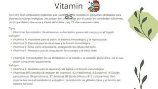 Vitamin
as
Función: Son compuestos orgánicos que nuestro cuerpo necesita en pequeñas cantidades para
diversas funciones biológicas. No pueden ser sintetizadas por el cuerpo en cantidades suficientes,
por lo que deben obtenerse a través de la dieta. Hay 13 vitaminas esenciales
Tipos
• Vitaminas liposolubles: Se almacenan en los tejidos grasos del cuerpo y en el hígado.
Incluyen:
• Vitamina A: Importante para la visión, el sistema inmunológico y la reproducción.
• Vitamina D: Esencial para la salud ósea y la función inmunológica.
• Vitamina E: Actúa como antioxidante, protegiendo las células del daño.
• Vitamina K: Necesaria para la coagulación de la sangre y la salud ósea.
• Vitaminas hidrosolubles: No se almacenan en el cuerpo y se excretan por la orina, por lo que
deben consumirse regularmente.
Incluyen:
• Vitamina C: Necesaria para la reparación de tejidos y la función inmunológica.
• Vitaminas del complejo B: Incluyen B1 (tiamina), B2 (riboflavina), B3 (niacina), B5 (ácido
pantoténico), B6 (piridoxina), B7 (biotina), B9 (ácido fólico) y B12 (cobalamina). Son
importantes para el metabolismo energético, la producción de glóbulos rojos y la función del
sistema nervioso.
 