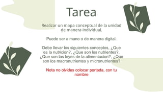 Tarea
Realizar un mapa conceptual de la unidad
de manera individual.
Puede ser a mano o de manera digital.
Debe llevar los siguientes conceptos, ¿Que
es la nutricion?, ¿Que son los nutrientes?,
¿Que son las leyes de la alimentacion?, ¿Que
son los macronutrientes y micronutrientes?
Nota no olvides colocar portada, con tu
nombre
 