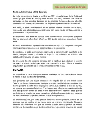 Liderazgo y Manejo de Grupos
Rejilla Administrativa o Grid Gerencial
La rejilla administrativa (vuelta a publicar en 1991 como la figura de la Rejilla del
Liderazgo por Robert R. Blake y Anne Adams McCanse) identifica una serie de
conductas de los gerentes, basadas en las distintas formas en las que el estilo
orientado a las tareas y el orientado a los empleados pueden interactuar entre sí.
Por tanto, el estilo administrativo, en el extremo inferior izquierdo de la rejilla,
representa una administración empobrecida con poco interés por las personas y
por las tareas o la producción.
En ocasiones, este estilo se conoce como administración laissez-faire, porque el
líder no asume el rol de líder. Welch, de GE, jamás podrá ser acusado de hacer
esto.
El estilo administrativo representa la administración tipo club campestre, con gran
interés por los empleados, pero poco interés por la producción.
Su contrario, el estilo administrativo representa la administración autoritaria o de
tareas, con gran interés por interés por la producción, así como por el ánimo y la
satisfacción interviene en grado mínimo.
La presencia de esta categoría contrasta con la hipótesis que existía en el sentido
de que los líderes tenían que tener una orientación u otra. Blake y Mounton
argumentan que el estilo es el estilo administrativo más eficaz.
EMPATÍA
La empatía es la capacidad para ponerse en el lugar del otro y saber lo que siente
o incluso lo que puede estar pensando.
Las personas con una mayor capacidad de empatía son las que mejor saben
"leer" a los demás. Son capaces de captar una gran cantidad de información sobre
la otra persona a partir de su lenguaje no verbal, sus palabras, el tono de su voz,
su postura, su expresión facial, etc. Y en base a esa información, pueden saber lo
que está pasando dentro de ellas, lo que están sintiendo. Además, dado que los
sentimientos y emociones son a menudo un reflejo del pensamiento, son capaces
de deducir también lo que esa persona puede estar pensando.
La empatía requiere, por tanto, prestar atención a la otra persona, aunque es un
proceso que se realiza en su mayor parte de manera inconsciente. Requiere
también ser consciente de que los demás pueden sentir y pensar de modos
similares a los nuestros, pero también diferentes. La persona empática es capaz
 