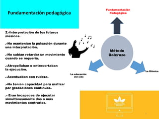 5
Fundamentación pedagógica
Método
Dalcroze
Fundamentación
Pedagógica
La Rítmica
La educación
del oído
2.-Interpretación de los futuros
músicos.
.-No mantenían la pulsación durante
una interpretación.
.-No sabían retardar un movimiento
cuando se requería.
.-Atropellaban o entrecortaban
la ejecución.
.-Acentuaban con rudeza.
.-No tenían capacidad para matizar
por gradaciones continuas.
.- Eran incapaces de ejecutar
simultáneamente dos o más
movimientos contrarios.
 