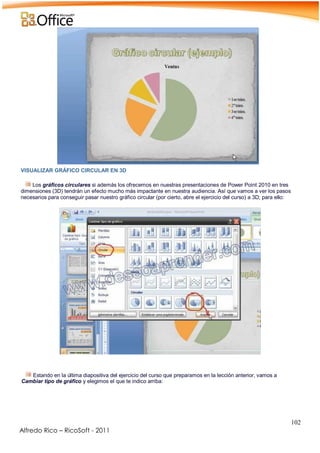 102
Alfredo Rico – RicoSoft - 2011
VISUALIZAR GRÁFICO CIRCULAR EN 3D
Los gráficos circulares si además los ofrecemos en nuestras presentaciones de Power Point 2010 en tres
dimensiones (3D) tendrán un efecto mucho más impactante en nuestra audiencia. Así que vamos a ver los pasos
necesarios para conseguir pasar nuestro gráfico circular (por cierto, abre el ejercicio del curso) a 3D; para ello:
-
.
Estando en la última diapositiva del ejercicio del curso que preparamos en la lección anterior, vamos a
Cambiar tipo de gráfico y elegimos el que te indico arriba:
-
 