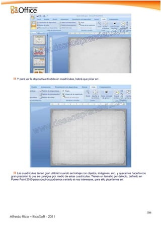 106
Alfredo Rico – RicoSoft - 2011
.
Y para ver la dispositiva dividida en cuadrículas, habrá que picar en:
-
-
Las cuadrículas tienen gran utilidad cuando se trabaje con objetos, imágenes, etc., y queramos hacerlo con
gran precisión lo que se consigue por medio de estas cuadrículas. Tienen un tamaño por defecto, definido en
Power Point 2010 pero nosotros podremos variarlo si nos interesase, para ello picaríamos en:
-
 