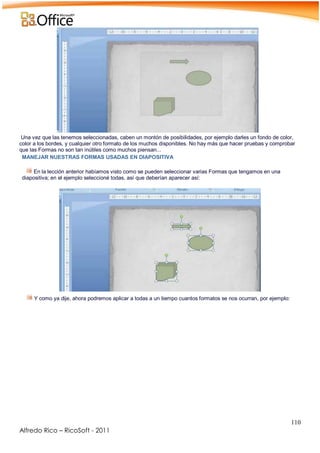 110
Alfredo Rico – RicoSoft - 2011
Una vez que las tenemos seleccionadas, caben un montón de posibilidades, por ejemplo darles un fondo de color,
color a los bordes, y cualquier otro formato de los muchos disponibles. No hay más que hacer pruebas y comprobar
que las Formas no son tan inútiles como muchos piensan...
MANEJAR NUESTRAS FORMAS USADAS EN DIAPOSITIVA
En la lección anterior habíamos visto como se pueden seleccionar varias Formas que tengamos en una
diapositiva; en el ejemplo seleccioné todas, así que deberían aparecer así:
Y como ya dije, ahora podremos aplicar a todas a un tiempo cuantos formatos se nos ocurran, por ejemplo:
-
 