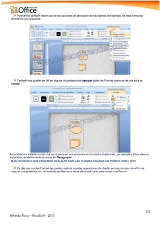 112
Alfredo Rico – RicoSoft - 2011
Podríamos también hacer uso de las opciones de alineación de los objetos del ejemplo; de esta forma los
alineamos a la izquierda:
.
-
También nos puede ser útil en alguna circunstancia el agrupar todas las Formas como se de una sola se
tratase:
Así podríamos tratarlas como una única pieza en una presentación (moverla arrastrando, por ejemplo). Para volver a
separarlas, evidentemente picamos en Desagrupar...
MAS OPCIONES QUE PODEMOS REALIZAR CON LAS FORMAS USADAS EN POWER POINT 2010
Ya dije que con las Formas se pueden realizar cuantas operaciones de diseño se nos ocurran con el fín de
mejorar una presentación; no tendrías problemas a estas altura del curso para mover una Forma:
 