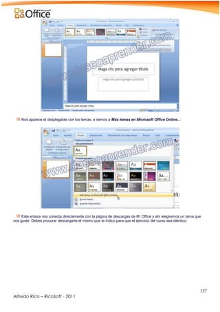 137
Alfredo Rico – RicoSoft - 2011
-
Nos aparece el desplegable con los temas, e iremos a Más temas en Microsoft Office Online...:
-
.
Este enlace nos conecta directamente con la página de descargas de M. Office y ahí elegiremos un tema que
nos guste. Debes procurar descargarte el mismo que te indico para que el ejercicio del curso sea idéntico:
-
 
