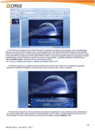 142
Alfredo Rico – RicoSoft - 2011
Ya tenemos en la aplicación de Power Point 2010 la plantilla que habíamos descargado, como una diapositiva
lista para que comencemos a darle forma a nuestra presentación, que lógicamente estará basada en esta plantilla
(podría ser cualquier otra). He seleccionado esta plantilla porque creo viene muy bien con el tema que vamos a tratar
en la presentación completa que verás; estará referida a Bach, ese genial compositor alemán que nos dejó un legado
impresionante y del que haremos un bonito resumen en nuestro trabajo...GUARDA AHORA EL EJERCICIO (ya
sabes, Guardar como: y de las dos formas que aparecen arriba).
EL TÍTULO Y FORMATOS PARA EL MISMO EN POWER POINT 2010
Abrimos el ejercicio que debemos tener guardado; de momento solo consta de una diapositiva (recuerda)
basada en la plantilla descargada. Lo primero que vamos a hacer es dar un título y subtítulo:
-
Esta primera diapositiva será simplemente para indicar al espectador en qué consistirá nuestra presentación,
así que pico dentro de la capa y tecleo el nombre del artista, doy un <Enter> y tecleo las fechas en que vivió, tal
como puedes ver arriba. Para hacernos una idea de cómo queda, pulsamos Mayúsc + F5:
-
 