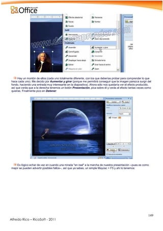 149
Alfredo Rico – RicoSoft - 2011
.
Hay un montón de ellos (cada uno totalmente diferente, con los que deberías probar para comprender lo que
hace cada uno). Me decido por Aumentar y girar (porque me permitirá conseguir que la imagen parezca surgir del
fondo, haciendo una entrada muy interesante en la diapositiva). Ahora sólo nos quedaría ver el efecto producido,
así que verás que a la derecha tenemos un botón Presentación, pica sobre él y verás el efecto tantas veces como
quieras. Finalmente pico en Detener:
-
-
Es lógico echar de vez en cuando una mirada "en real" a la marcha de nuestra presentación --pues es como
mejor se pueden advertir posibles fallos--, así que ya sabes, un simple Mayúsc + F5 y ahí lo tenemos:
.
 