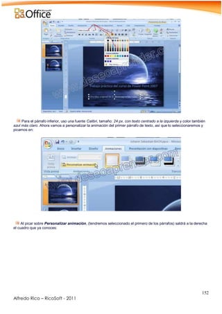 152
Alfredo Rico – RicoSoft - 2011
.
Para el párrafo inferior, uso una fuente Calibri, tamaño: 24 px. con texto centrado a la izquierda y color también
azul más claro. Ahora vamos a personalizar la animación del primer párrafo de texto, así que lo seleccionaremos y
picamos en:
-
-
Al picar sobre Personalizar animación, (tendremos seleccionado el primero de los párrafos) saldrá a la derecha
el cuadro que ya conoces:
-
 