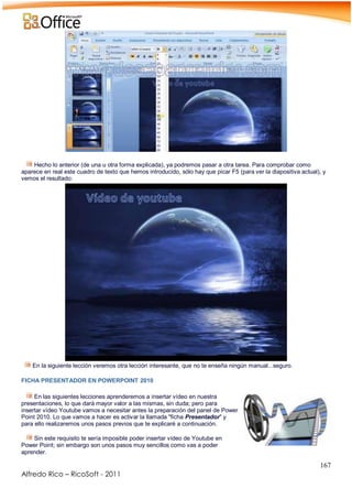 167
Alfredo Rico – RicoSoft - 2011
-
Hecho lo anterior (de una u otra forma explicada), ya podremos pasar a otra tarea. Para comprobar como
aparece en real este cuadro de texto que hemos introducido, sólo hay que picar F5 (para ver la diapositiva actual), y
vemos el resultado:
En la siguiente lección veremos otra lección interesante, que no te enseña ningún manual...seguro.
FICHA PRESENTADOR EN POWERPOINT 2010
En las siguientes lecciones aprenderemos a insertar vídeo en nuestra
presentaciones, lo que dará mayor valor a las mismas, sin duda; pero para
insertar vídeo Youtube vamos a necesitar antes la preparación del panel de Power
Point 2010. Lo que vamos a hacer es activar la llamada "ficha Presentador" y
para ello realizaremos unos pasos previos que te explicaré a continuación.
Sin este requisito te sería imposible poder insertar vídeo de Youtube en
Power Point; sin embargo son unos pasos muy sencillos como vas a poder
aprender.
 