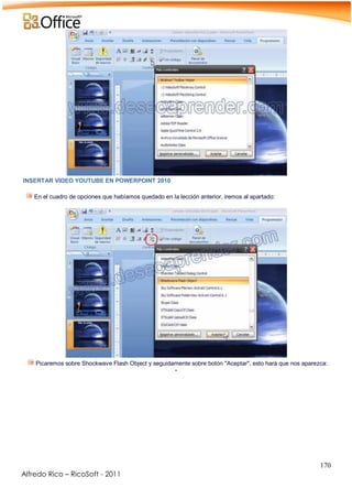 170
Alfredo Rico – RicoSoft - 2011
INSERTAR VIDEO YOUTUBE EN POWERPOINT 2010
En el cuadro de opciones que habíamos quedado en la lección anterior, iremos al apartado:
Picaremos sobre Shockwave Flash Object y seguidamente sobre botón "Aceptar", esto hará que nos aparezca:
-
 