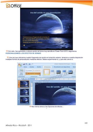 185
Alfredo Rico – RicoSoft - 2011
Con esto, has aprendido a colocar sonido de forma muy sencilla en Power Point 2010; seguiremos.
PERSONALIZAMOS LOS EFECTOS DE SONIDO
Una vez que colocamos nuestro fragmento de sonido en la lección anterior, tenemos a nuestra disposición
múltiples formas de personalizarlo mediante efectos. Debes experimentar tú, y para ello vamos a:
Nos iremos ahora a las Opciones de efectos...:
-
 