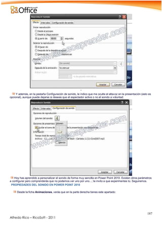 187
Alfredo Rico – RicoSoft - 2011
-
Y además, en la pestaña Configuración de sonido, le indico que me oculte el altavoz en la presentación (esto es
opcional), aunque puede dejarse si deseas que el espectador active o no el sonido a voluntad:
Hoy has aprendido a personalizar el sonido de forma muy sencilla en Power Point 2010. Existen otros parámetros
a configurar pero comprenderás que no podemos ver uno por uno...; te invito a que experimentes tú. Seguiremos.
PROPIEDADES DEL SONIDO EN POWER POINT 2010
Desde la ficha Animaciones, verás que en la parte derecha tienes este apartado:
 
