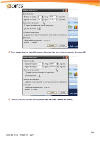 191
Alfredo Rico – RicoSoft - 2011
-
Como puedes observar, es posible jugar con las pistas y los tiempos de reproducción de nuestro CD:
-
.
También podríamos acceder al CD desde Insertar > Sonido > Sonido de archivo...:
.
 