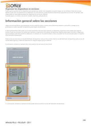199
Alfredo Rico – RicoSoft - 2011
Organizar las diapositivas en secciones
Puede organizar grandes lotes de diapositivas para que para que resulten más manejables y se pueda navegar con más facilidad a través de secciones.
Además, puede crear una presentación en colaboración con otras personas, puede etiquetar las diapositivas y agruparlas en secciones. Por ejemplo, cada
colega puede ser responsable de preparar las diapositivas de una sección diferente.
Se puede asignar un nombre a una sección completa, imprimirla y aplicarle efectos.
Información general sobre las secciones
¿Alguna vez se ha perdido en una presentación enorme cuando los títulos y números de las diapositivas empiezan a confundirse, y navegar por la
presentación se vuelve imposible? ¡Simplemente pierde registro de dónde está!
En Microsoft PowerPoint 2010, puede usar la nueva característica Secciones para organizar sus diapositivas, al igual que usaría carpetas para organizar
archivos. Puede usar secciones con nombre para mantener un seguimiento de los grupos de diapositivas. Además, puede asignar secciones a colegas para
que la propiedad quede clara durante la colaboración. Si comienza con una pizarra en blanco, incluso se pueden usar las secciones para aplicar un esquema
de los temas de la presentación.
Puede ver las secciones tanto en vista del Clasificador de diapositivas como en Vista normal, si bien la vista del Clasificador de diapositivas suele ser más útil
cuando desea organizar y ordenar las diapositivas en categorías lógicas que ya ha definido.
A continuación, se observa un ejemplo sobre cómo puede ver las secciones en Vista normal:
Y, a continuación, se observa un ejemplo de cómo puede ver las secciones en la vista del Clasificador de diapositivas:
 