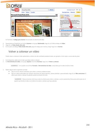 210
Alfredo Rico – RicoSoft - 2011
En YouTube, el código para insertar está ubicado a la derecha del vídeo.
4. Nuevamente en PowerPoint, en la ficha Insertar en el grupo Multimedia, haga clic en la flecha debajo de Vídeo.
5. Haga clic en Vídeo desde sitio web.
6. En el cuadro de diálogo Vídeo desde sitio web, pegue el código para insertar y luego haga clic en Insertar.
Volver a colorear un vídeo
Puede volver a colorear el vídeo aplicándole un efecto de color estilizado predeterminado, por ejemplo un tono sepia o una escala de grises.
1. En la diapositiva, seleccione el vídeo que desea volver a colorear.
2. En Herramientas de vídeo, en el grupo Ajustar de la ficha Formato, haga clic en Volver a colorear.
SUGERENCIA Si no puede ver las fichas Formato o Herramientas de vídeo, compruebe que ha seleccionado el vídeo.
3. Realice alguna de las siguientes acciones:
 Elija uno de los efectos estilizados para volver a colorear predeterminados.
 Para ver colores adicionales que incluyan variaciones de colores del tema, colores estándar o personalizados, haga clic en Más variaciones. El
efecto para volver a colorear se aplicará usando la variación de color.
SUGERENCIA Mueva el puntero del mouse sobre los efectos para volver a colorear y use la característica Vista previa activa para ver el
aspecto que tendrá el vídeo con el efecto de volver a colorear que haya aplicado.
 