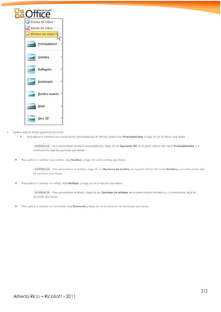 212
Alfredo Rico – RicoSoft - 2011
3. Realice alguna de las siguientes acciones:
 Para aplicar o cambiar una combinación preestablecida de efectos, seleccione Preestablecidos y haga clic en el efecto que desee.
SUGERENCIA Para personalizar el efecto preestablecido, haga clic en Opciones 3D, en la parte inferior del menú Preestablecidos y, a
continuación, elija las opciones que desee.
 Para aplicar o cambiar una sombra, elija Sombra, y haga clic en la sombra que desee.
SUGERENCIA Para personalizar la sombra, haga clic en Opciones de sombra, en la parte inferior del menú Sombra y, a continuación, elija
las opciones que desee.
 Para aplicar o cambiar un reflejo, elija Reflejos, y haga clic en la opción que desee.
SUGERENCIA Para personalizar el efecto, haga clic en Opciones de reflejos, en la parte inferior del menú y, a continuación, elija las
opciones que desee.
 Para aplicar o cambiar un iluminado, elija Iluminado y haga clic en la variación de iluminado que desee.
 