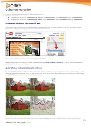 225
Alfredo Rico – RicoSoft - 2011
Quitar un marcador
1. En la escala de tiempo, ubique el marcador que desea quitar y haga clic en él.
2. Siga uno de estos pasos:
 Si trabaja con un clip de vídeo, en Herramientas de vídeo de la ficha Reproducción en el grupo Marcadores, haga clic en Quitar marcador.
 Si trabaja con un clip de audio, en Herramientas de audio de la ficha Reproducción en el grupo Marcadores, haga clic en Quitar marcador.
Establecer un vínculo a un vídeo en un sitio web
Ahora puede insertar vídeos a las diapositivas desde sitios web de medios sociales como YouTube o Hulu, y mucho más. Por lo general, cada sitio web
proporciona un código para insertar que permite vincular el vídeo desde la presentación.
Ubicar y copiar el código para insertar y, a continuación, pegarlo en PowerPoint
Para establecer un vínculo a un vídeo en un sitio web, vea el tema sobre cómo insertar un vídeo en la presentación y la sección sobre cómo establecer un
vínculo a un archivo de vídeo en un sitio web.
Aplicar efectos y texturas artísticas a las imágenes
Con PowerPoint 2010, puede aplicar diferentes efectos artísticos a las imágenes para hacer que tengan un aspecto más similar a un boceto, dibujo o pintura.
Algunos de los efectos nuevos incluyen Boceto con lápiz, Dibujo de línea, Boceto de tiza, Esponja de acuarela, Globos de mosaico, Cristal, Cemento, Pasteles
suaves, Plastificado, Iluminado de bordes, Fotocopia y Trazos de pintura.
Ejemplo de cuatro de los efectos artísticos (desde la parte superior izquierda a la parte inferior derecha): Dibujo de línea, Cristal, Cemento, Fotocopia
 