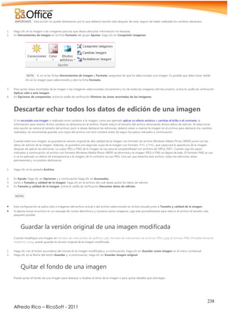 238
Alfredo Rico – RicoSoft - 2011
IMPORTANTE Esta acción no puede deshacerse, por lo que debería hacerlo solo después de estar seguro de haber realizado los cambios deseados.
1. Haga clic en la imagen o las imágenes para las que desea descartar información no deseada.
2. En Herramientas de imagen en la ficha Formato del grupo Ajustar, haga clic en Comprimir imágenes.
NOTA Si no ve las fichas Herramientas de imagen y Formato, asegúrese de que ha seleccionado una imagen. Es posible que deba hacer doble
clic en la imagen para seleccionarla y abrir la ficha Formato.
3. Para quitar áreas recortadas de la imagen o las imágenes seleccionadas únicamente y no de todas las imágenes del documento, active la casilla de verificación
Aplicar sólo a esta imagen.
4. En Opciones de compresión, active la casilla de verificación Eliminar las áreas recortadas de las imágenes.
Descartar echar todos los datos de edición de una imagen
Si ha recortado una imagen o realizado otros cambios a la imagen, como por ejemplo aplicar un efecto artístico o cambiar el brillo o el contraste, la
información para revertir dichos cambios se almacena en el archivo. Puede reducir el tamaño del archivo eliminando dichos datos de edición. Al seleccionar
esta opción se reduce el tamaño del archivo, pero si desea deshacer las ediciones, deberá volver a insertar la imagen en el archivo para deshacer los cambios
realizados. Se recomienda guardar una copia del archivo con otro nombre antes de seguir los pasos indicados a continuación.
Cuando edite una imagen, se guardará la versión original de alta calidad de la imagen con formato de archivo Windows Media Photo (WDP) junto con los
datos de edición de la imagen. Además, se guardará una segunda copia de la imagen con formato JPEG o PNG, que capturará la apariencia de la imagen
después de aplicar las ediciones. La copia JPEG o PNG de la imagen se usa para la compatibilidad con archivos de Office 2007. Cuando siga los pasos
indicados a continuación, el archivo con formato Windows Media Photo (WDP) se eliminará y la imagen JPEG o PNG se dejará de lado. El formato PNG se usa
si se ha aplicado un efecto de transparencia a la imagen, de lo contrario se usa JPEG. Una vez que deseche este archivo, todas las ediciones serán
permanentes y no podrán deshacerse.
1. Haga clic en la pestaña Archivo.
2. En Ayuda, haga clic en Opciones y a continuación haga clic en Avanzadas.
3. Junto a Tamaño y calidad de la imagen, haga clic en el archivo del cual desea quitar los datos de edición.
4. En Tamaño y calidad de la imagen, active la casilla de verificación Descartar datos de edición.
NOTAS
 Esta configuración se aplica solo a imágenes del archivo actual o del archivo seleccionado en la lista situada junto a Tamaño y calidad de la imagen.
 Si planea enviar el archivo en un mensaje de correo electrónico y contiene varias imágenes, siga este procedimiento para reducir el archivo al tamaño más
pequeño posible.
Guardar la versión original de una imagen modificada
Cuando modifique una imagen en formato de intercambio de gráficos (.gif), formato de intercambio de archivos JPEG (.jpg) o formato PNG (Portable Network
Graphics) (.png), puede guardar la versión original de la imagen modificada.
1. Haga clic con el botón secundario del mouse en la imagen modificada y, a continuación, haga clic en Guardar como imagen en el menú contextual.
2. Haga clic en la flecha del botón Guardar y, a continuación, haga clic en Guardar imagen original.
Quitar el fondo de una imagen
Puede quitar el fondo de una imagen para destacar o resaltar el tema de la imagen o para quitar detalles que distraigan.
 