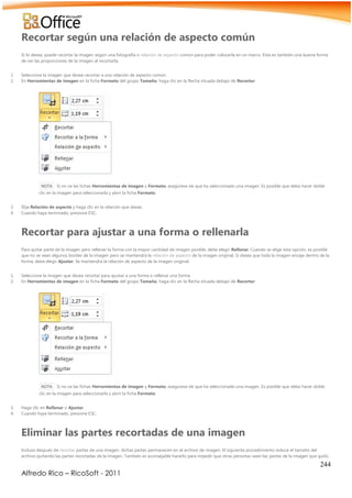 244
Alfredo Rico – RicoSoft - 2011
Recortar según una relación de aspecto común
Si lo desea, puede recortar la imagen según una fotografía o relación de aspecto común para poder colocarla en un marco. Ésta es también una buena forma
de ver las proporciones de la imagen al recortarla.
1. Seleccione la imagen que desea recortar a una relación de aspecto común.
2. En Herramientas de imagen en la ficha Formato del grupo Tamaño, haga clic en la flecha situada debajo de Recortar.
NOTA Si no ve las fichas Herramientas de imagen y Formato, asegúrese de que ha seleccionado una imagen. Es posible que deba hacer doble
clic en la imagen para seleccionarla y abrir la ficha Formato.
3. Elija Relación de aspecto y haga clic en la relación que desee.
4. Cuando haya terminado, presione ESC.
Recortar para ajustar a una forma o rellenarla
Para quitar parte de la imagen pero rellenar la forma con la mayor cantidad de imagen posible, debe elegir Rellenar. Cuando se elige esta opción, es posible
que no se vean algunos bordes de la imagen pero se mantendrá la relación de aspecto de la imagen original. Si desea que toda la imagen encaje dentro de la
forma, debe elegir Ajustar. Se mantendrá la relación de aspecto de la imagen original.
1. Seleccione la imagen que desea recortar para ajustar a una forma o rellenar una forma.
2. En Herramientas de imagen en la ficha Formato del grupo Tamaño, haga clic en la flecha situada debajo de Recortar.
NOTA Si no ve las fichas Herramientas de imagen y Formato, asegúrese de que ha seleccionado una imagen. Es posible que deba hacer doble
clic en la imagen para seleccionarla y abrir la ficha Formato.
3. Haga clic en Rellenar o Ajustar.
4. Cuando haya terminado, presione ESC.
Eliminar las partes recortadas de una imagen
Incluso después de recortar partes de una imagen, dichas partes permanecen en el archivo de imagen. El siguiente procedimiento reduce el tamaño del
archivo quitando las partes recortadas de la imagen. También es aconsejable hacerlo para impedir que otras personas vean las partes de la imagen que quitó.
 