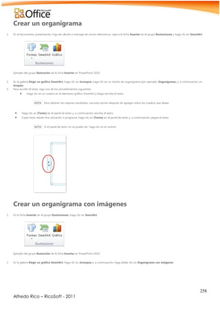 258
Alfredo Rico – RicoSoft - 2011
Crear un organigrama
1. En el documento, presentación, hoja de cálculo o mensaje de correo electrónico, vaya a la ficha Insertar en el grupo Ilustraciones y haga clic en SmartArt.
Ejemplo del grupo Ilustración de la ficha Insertar en PowerPoint 2010.
2. En la galería Elegir un gráfico SmartArt, haga clic en Jerarquía, haga clic en un diseño de organigrama (por ejemplo, Organigrama) y, a continuación, en
Aceptar.
3. Para escribir el texto, siga uno de los procedimientos siguientes:
 Haga clic en un cuadro en el elemento gráfico SmartArt y luego escriba el texto.
NOTA Para obtener los mejores resultados, use esta opción después de agregar todos los cuadros que desee.
 Haga clic en [Texto] en el panel de texto y, a continuación, escriba el texto.
 Copie texto desde otra ubicación o programa, haga clic en [Texto] en el panel de texto y, a continuación, pegue el texto.
NOTA Si el panel de texto no se puede ver, haga clic en el control.
Crear un organigrama con imágenes
1. En la ficha Insertar en el grupo Ilustraciones, haga clic en SmartArt.
Ejemplo del grupo Ilustración de la ficha Insertar en PowerPoint 2010.
2. En la galería Elegir un gráfico SmartArt, haga clic en Jerarquía y, a continuación, haga doble clic en Organigrama con imágenes.
 