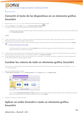 264
Alfredo Rico – RicoSoft - 2011
NOTA También puede convertir imágenes en la diapositiva a un elemento gráfico SmartArt.
VOLVER AL PRINCIPIO
Convertir el texto de las diapositivas en un elemento gráfico
SmartArt
1. Haga clic en el marcador de posición que contiene el texto de la diapositiva que desea convertir.
2. En el grupo Párrafo de la ficha Inicio, haga clic en Convertir a gráfico SmartArt .
3. En la galería, haga clic en el diseño que desee para el elemento gráfico SmartArt.
La galería contiene diseños para elementos gráficos SmartArt que funcionan mejor con listas con viñetas. Para ver todo el conjunto de diseños, haga
clic en Más gráficos SmartArt.
NOTAS
 Si desea una diapositiva con el texto y, además, otra diapositiva con el elemento gráfico SmartArt creado a partir del mismo texto, cree una copia de la
diapositiva antes de convertirla en elemento gráfico SmartArt.
 Si no ha cerrado la presentación y la vuelve a abrir posteriormente, puede invertir la conversión a un elemento gráfico SmartArt haciendo clic en Deshacer
en la Barra de herramientas de acceso rápido.
Si cierra la presentación, no puede usar el comando Deshacer, pero puede copiar y pegar todo el texto del panel de texto en una diapositiva.
Perderá el formato, pero conservará la información.
 También puede convertir la diapositiva en un elemento gráfico SmartArt haciendo clic con el botón secundario en el marcador de posición que contiene el
texto de la diapositiva que desea convertir y, a continuación, haciendo clic en Convertir a SmartArt.
 Perderá algunas personalizaciones de texto, como los cambios en el color del texto o en el tamaño de la fuente, que realizara en el texto de la diapositiva
cuando convirtió el texto a un elemento gráfico SmartArt.
Cambiar los colores de todo un elemento gráfico SmartArt
Puede cambiar los colores aplicados a las formas del elemento gráfico SmartArt. Las diferentes combinaciones de colores derivan todas de los colores para
temas de la presentación.
1. Haga clic en el elemento gráfico SmartArt.
2. En Herramientas de SmartArt, en el grupo Estilos SmartArt de la ficha Diseño, haga clic en Cambiar colores.
Si no ve la fichas Herramientas de SmartArt o Diseño, asegúrese de que ha seleccionado un elemento gráfico SmartArt. Es posible que deba hacer
doble clic en el elemento gráfico SmartArt para seleccionarlo y abrir la ficha Diseño.
3. Haga clic en la variación de colores que desee.
Aplicar un estilo SmartArt a todo un elemento gráfico
SmartArt
 