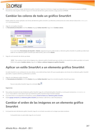 267
Alfredo Rico – RicoSoft - 2011
 Para eliminar una forma o imagen del elemento gráfico SmartArt, haga clic en la forma o imagen que desea eliminar y a continuación presione SUPRIMIR.
Para eliminar todo el gráfico SmartArt, haga clic en el borde del elemento gráfico SmartArt y luego presione SUPRIMIR.
Cambiar los colores de todo un gráfico SmartArt
Puede cambiar los colores aplicados a las formas del elemento gráfico SmartArt. Las diferentes combinaciones de colores derivan todas de los colores para
temas de la presentación.
1. Haga clic en el gráfico SmartArt.
2. En Herramientas de SmartArt en la ficha Diseño del grupo Estilos SmartArt, haga clic en Cambiar colores.
Si no ve las fichas Herramientas de SmartArt o Diseño, asegúrese de que ha seleccionado un elemento gráfico SmartArt. Es posible que deba hacer
doble clic en el elemento gráfico SmartArt para seleccionarlo y abrir la ficha Diseño.
3. Haga clic en la variación de colores que desee.
NOTA Para cambiar el color de las imágenes de un elemento gráfico SmartArt para que coincida con la variación de colores que eligió, en la parte
inferior de la galería Cambiar colores, haga clic en Volver a colorear imágenes en gráfico SmartArt.
Aplicar un estilo SmartArt a un elemento gráfico SmartArt
Un estilo SmartArt es una combinación de varios efectos, como estilo de línea, bisel o 3D, que se puede aplicar a las formas de un elemento gráfico SmartArt
para darle un aspecto distintivo y profesional a su diseño.
1. Haga clic en el elemento gráfico SmartArt.
2. En Herramientas de SmartArt en la ficha Diseño del grupo Estilos SmartArt, haga clic en el estilo de gráfico SmartArt que desee.
Para ver más estilos SmartArt, haga clic en el botón Más. .
Sugerencias
 Para cambiar el tamaño de todo el elemento gráfico SmartArt, haga clic en el borde del gráfico SmartArt y a continuación arrastre los controladores de
tamaño hacia adentro o hacia afuera hasta que el elemento gráfico SmartArt tenga el tamaño deseado.
 Si ya tiene texto en una diapositiva de PowerPoint, puede convertir el texto en un elemento gráfico SmartArt.
 Puede agregar animación a un elemento gráfico SmartArt para destacar cada forma o cada nivel jerárquico.
Cambiar el orden de las imágenes en un elemento gráfico
SmartArt
1. En el panel de texto del elemento gráfico SmartArt, haga clic con el botón secundario en la imagen que desee reordenar.
Si el panel de texto no está visible, haga clic en el control.
 