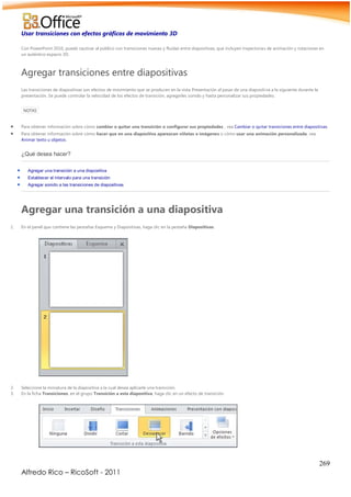 269
Alfredo Rico – RicoSoft - 2011
Usar transiciones con efectos gráficos de movimiento 3D
Con PowerPoint 2010, puede cautivar al público con transiciones nuevas y fluidas entre diapositivas, que incluyen trayectorias de animación y rotaciones en
un auténtico espacio 3D.
Agregar transiciones entre diapositivas
Las transiciones de diapositivas son efectos de movimiento que se producen en la vista Presentación al pasar de una diapositiva a la siguiente durante la
presentación. Se puede controlar la velocidad de los efectos de transición, agregarles sonido y hasta personalizar sus propiedades.
NOTAS
 Para obtener información sobre cómo cambiar o quitar una transición o configurar sus propiedades , vea Cambiar o quitar transiciones entre diapositivas.
 Para obtener información sobre cómo hacer que en una diapositiva aparezcan viñetas o imágenes o cómo usar una animación personalizada, vea
Animar texto u objetos.
¿Qué desea hacer?
 Agregar una transición a una diapositiva
 Establecer el intervalo para una transición
 Agregar sonido a las transiciones de diapositivas
Agregar una transición a una diapositiva
1. En el panel que contiene las pestañas Esquema y Diapositivas, haga clic en la pestaña Diapositivas.
2. Seleccione la miniatura de la diapositiva a la cual desea aplicarle una transición.
3. En la ficha Transiciones, en el grupo Transición a esta diapositiva, haga clic en un efecto de transición.
 