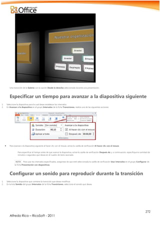 272
Alfredo Rico – RicoSoft - 2011
Una transición de la Galería con la opción Desde la derecha seleccionada durante una presentación.
Especificar un tiempo para avanzar a la diapositiva siguiente
1. Seleccione la diapositiva para la cual desea establecer los intervalos.
2. En Avanzar a la diapositiva en el grupo Intervalos de la ficha Transiciones, realice una de las siguientes acciones:
 Para avanzar a la diapositiva siguiente al hacer clic con el mouse, active la casilla de verificación Al hacer clic con el mouse.
Para especificar el tiempo antes de que avance la diapositiva, active la casilla de verificación Después de y, a continuación, especifique la cantidad de
minutos o segundos que desea en el cuadro de texto asociado.
NOTA Para usar los intervalos especificados, asegúrese de que esté seleccionada la casilla de verificación Usar intervalos en el grupo Configurar de
la ficha Presentación con diapositivas.
Configurar un sonido para reproducir durante la transición
1. Seleccione la diapositiva que contiene la transición que desea modificar.
2. En la lista Sonido del grupo Intervalos de la ficha Transiciones, seleccione el sonido que desea.
 