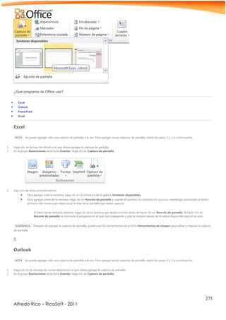 275
Alfredo Rico – RicoSoft - 2011
¿Qué programa de Office usa?
 Excel
 Outlook
 PowerPoint
 Word
Excel
NOTA Se puede agregar sólo una captura de pantalla a la vez. Para agregar varias capturas de pantalla, repita los pasos 2 y 3 a continuación.
1. Haga clic en la hoja de cálculo a la que desea agregar la captura de pantalla.
2. En el grupo Ilustraciones de la ficha Insertar, haga clic en Captura de pantalla.
3. Siga uno de estos procedimientos:
 Para agregar toda la ventana, haga clic en la miniatura de la galería Ventanas disponibles.
 Para agregar parte de la ventana, haga clic en Recorte de pantalla y cuando el puntero se convierta en una cruz, mantenga presionado el botón
primario del mouse para seleccionar el área de la pantalla que desea capturar.
Si tiene varias ventanas abiertas, haga clic en la ventana que desee recortar antes de hacer clic en Recorte de pantalla. Al hacer clic en
Recorte de pantalla se minimiza el programa en el que está trabajando y sólo la ventana detrás de él estará disponible para el recorte.
SUGERENCIA Después de agregar la captura de pantalla, puede usar las herramientas de la ficha Herramientas de imagen para editar y mejorar la captura
de pantalla.
Outlook
NOTA Se puede agregar sólo una captura de pantalla a la vez. Para agregar varias capturas de pantalla, repita los pasos 2 y 3 a continuación.
1. Haga clic en el mensaje de correo electrónico al que desea agregar la captura de pantalla.
2. En el grupo Ilustraciones de la ficha Insertar, haga clic en Captura de pantalla.
 