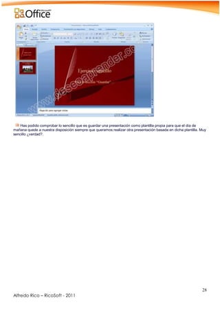 28
Alfredo Rico – RicoSoft - 2011
Has podido comprobar lo sencillo que es guardar una presentación como plantilla propia para que el día de
mañana quede a nuestra disposición siempre que queramos realizar otra presentación basada en dicha plantilla. Muy
sencillo ¿verdad?.
 