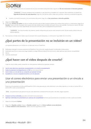 281
Alfredo Rico – RicoSoft - 2011
 Si no grabó ni sincronizó una narración de voz y los movimientos del puntero láser, haga clic en No usar narraciones ni intervalos grabados.
SUGERENCIA El tiempo predeterminado empleado en cada diapositiva se establece en 5 segundos. Para modificarlo, a la derecha de
Segundos de duración de cada diapositiva, haga clic en las flechas arriba o abajo para aumentar o disminuir la cantidad de segundos.
 Si grabó y sincronizó la narración y los movimientos del puntero, haga clic en Usar narraciones e intervalos grabados.
9. Haga clic en Crear vídeo.
10. En el cuadro Nombre de archivo, escriba un nombre de archivo para el vídeo, busque la carpeta que contiene dicho archivo y, a continuación, haga clic en
Guardar. Puede controlar el progreso de la creación del vídeo desde la barra de estado en la parte inferior de la pantalla. El proceso de creación del vídeo
puede llegar a tardar varias horas dependiendo de la duración del vídeo y de la complejidad de la presentación.
SUGERENCIA En el caso de vídeos más extensos, puede configurarlos para que se creen durante la noche. De esta manera, estarán listos a la
mañana siguiente.
11. Para reproducir el vídeo recién creado, vaya a la ubicación de la carpeta designada y, a continuación, haga doble clic en el archivo.
¿Qué partes de la presentación no se incluirán en un vídeo?
Los siguientes elementos no se incluirán en un vídeo que cree con PowerPoint:
 Multimedia insertada en versiones anteriores de PowerPoint. Para incluir esto, puede actualizar la multimedia o el documento.
 Multimedia QuickTime (a menos que tenga instalado un código ffdShow de QuickTime de terceros) y debe optimizar para obtener compatibilidad
 Macros
 Controles OLE/ActiveX
¿Qué hacer con el vídeo después de crearlo?
Luego de crear el vídeo, puede compartirlo con otras personas mediante los siguientes métodos:
 Usar el correo electrónico para enviar una presentación o un vínculo a una presentación
 Grabar la presentación de diapositivas en un DVD (ya visto anteriormente)
 Subir el vídeo a un sitio web de uso compartido, por ejemplo YouTube
 Guardarlo en un recurso compartido de archivo o en otra ubicación
Usar el correo electrónico para enviar una presentación o un vínculo a
una presentación
Puede enviar la presentación de Microsoft PowerPoint 2010 a otras personas por correo electrónico como datos adjuntos, un vínculo, un archivo PDF, un
archivo XPS o como un fax de Internet.
NOTA Si la presentación que piensa enviar por correo electrónico contiene archivos de audio o de vídeo, haga lo siguiente:
 Comprimir archivos multimedia para reducir el tamaño de la presentación
 Optimizar multimedia en la presentación por cuestiones de compatibilidad de modo que la presentación se reproduzca con éxito cuando sea recibida
1. Haga clic en la pestaña Archivo.
2. Haga clic en Guardar y enviar y luego, en Guardar y enviar haga clic en Enviar mediante correo electrónico.
3. En Enviar mediante correo electrónico , realice una de las siguientes acciones:
 