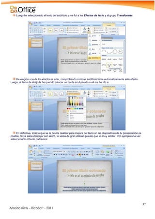 37
Alfredo Rico – RicoSoft - 2011
Luego he seleccionado el texto del subtítulo y me fuí a los Efectos de texto y al grupo Transformar:
-
-
He elegido uno de los efectos al azar, comprobando como el subtítulo toma automáticamente este efecto.
Luego, al texto de abajo le he querido colocar un borde azul para lo cual me he ído a:
En definitiva, todo lo que se te ocurra realizar para mejora del texto en las diapositivas de tu presentación es
posible. Si ya sabes trabajar con Word, te serás de gran utilidad puesto que es muy similar. Por ejemplo una vez
seleccionado el texto podremos:
-
 