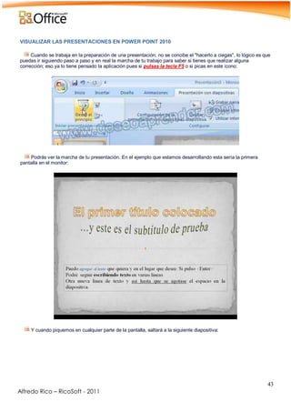 43
Alfredo Rico – RicoSoft - 2011
VISUALIZAR LAS PRESENTACIONES EN POWER POINT 2010
Cuando se trabaja en la preparación de una presentación, no se concibe el "hacerlo a ciegas", lo lógico es que
puedas ir siguiendo paso a paso y en real la marcha de tu trabajo para saber si tienes que realizar alguna
corrección; eso ya lo tiene pensado la aplicación pues si pulsas la tecla F5 o si picas en este icono:
-
-
Podrás ver la marcha de tu presentación. En el ejemplo que estamos desarrollando esta sería la primera
pantalla en el monitor:
-
-
Y cuando piquemos en cualquier parte de la pantalla, saltará a la siguiente diapositiva:
-
 