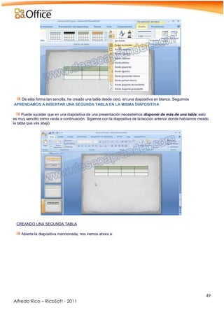 49
Alfredo Rico – RicoSoft - 2011
De esta forma tan sencilla, he creado una tabla desde cero, en una diapositiva en blanco. Seguimos
APRENDAMOS A INSERTAR UNA SEGUNDA TABLA EN LA MISMA DIAPOSITIVA
Puede suceder que en una diapositiva de una presentación necesitemos disponer de más de una tabla; esto
es muy sencillo como verás a continuación. Sigamos con la diapositiva de la lección anterior donde habíamos creado
la tabla que vés abajo.
-
.
CREANDO UNA SEGUNDA TABLA
Abierta la diapositiva mencionada, nos iremos ahora a:
-
 