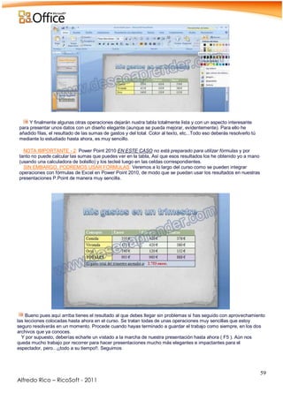 59
Alfredo Rico – RicoSoft - 2011
.
Y finalmente algunas otras operaciones dejarán nustra tabla totalmente lista y con un aspecto interesante
para presentar unos datos con un diseño elegante (aunque se pueda mejorar, evidentemente). Para ello he
añadido filas, el resultado de las sumas de gastos y del total. Color al texto, etc...Todo eso deberás resolverlo tú
mediante lo estudiado hasta ahora, es muy sencillo.
NOTA IMPORTANTE - 2: Power Point 2010 EN ESTE CASO no está preparado para utilizar fórmulas y por
tanto no puede calcular las sumas que puedes ver en la tabla, Así que esos resultados los he obtenido yo a mano
(usando una calculadora de bolsillo) y los tecleé luego en las celdas correspondientes.
SIN EMBARGO, PODREMOS USAR FORMULAS: Veremos a lo largo del curso como se pueden integrar
operaciones con fórmulas de Excel en Power Point 2010, de modo que se puedan usar los resultados en nuestras
presentaciones P.Point de manera muy sencilla.
.
-
Bueno pues aquí arriba tienes el resultado al que debes llegar sin problemas si has seguido con aprovechamiento
las lecciones colocadas hasta ahora en el curso. Se tratan todas de unas operaciones muy sencillas que estoy
seguro resolverás en un momento. Procede cuando hayas terminado a guardar el trabajo como siempre, en los dos
archivos que ya conoces.
Y por supuesto, deberías echarle un vistado a la marcha de nuestra presentación hasta ahora ( F5 ). Aún nos
queda mucho trabajo por recorrer para hacer presentaciones mucho más elegantes e impactantes para el
espectador, pero...¡¡todo a su tiempo!!. Seguimos
 