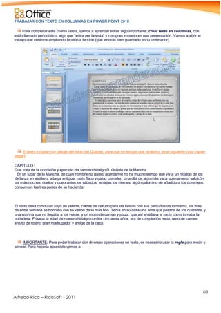 60
Alfredo Rico – RicoSoft - 2011
TRABAJAR CON TEXTO EN COLUMNAS EN POWER POINT 2010
Para completar este cuarto Tema, vamos a aprender sobre algo importante: crear texto en columnas, con
estilo llamado periodístico, algo que "entra por la vista" y con gran impacto en una presentación. Vamos a abrir el
trabajo que venimos ampliando lección a lección (que tendrás bien guardado en tu ordenador).
-
.
El texto a copiar (un pasaje del inicio del Quijote), para que no tengas que teclearlo, es el siguiente (usa copiar-
pegar):
CAPÍTULO I
Que trata de la condición y ejercicio del famoso hidalgo D. Quijote de la Mancha
En un lugar de la Mancha, de cuyo nombre no quiero acordarme no ha mucho tiempo que vivía un hidalgo de los
de lanza en astillero, adarga antigua, rocín flaco y galgo corredor. Una olla de algo más vaca que carnero, salpicón
las más noches, duelos y quebrantos los sábados, lentejas los viernes, algún palomino de añadidura los domingos,
consumían las tres partes de su hacienda.
El resto della concluían sayo de velarte, calzas de velludo para las fiestas con sus pantuflos de lo mismo, los días
de entre semana se honraba con su vellori de lo más fino. Tenía en su casa una ama que pasaba de los cuarenta, y
una sobrina que no llegaba a los veinte, y un mozo de campo y plaza, que así ensillaba el rocín como tomaba la
podadera. Frisaba la edad de nuestro hidalgo con los cincuenta años, era de complexión recia, seco de carnes,
enjuto de rostro; gran madrugador y amigo de la caza.
IMPORTANTE: Para poder trabajar con diversas operaciones en texto, es necesario usar la regla para medir y
alinear. Para hacerla accesible vamos a:
-
 