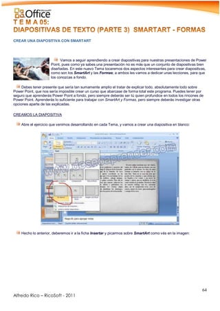 64
Alfredo Rico – RicoSoft - 2011
CREAR UNA DIAPOSITIVA CON SMARTART
Vamos a seguir aprendiendo a crear diapositivas para nuestras presentaciones de Power
Point, pues como ya sabes una presentación no es más que un conjunto de diapositivas bien
diseñadas. En este nuevo Tema tocaremos dos aspectos interesantes para crear diapositivas,
como son los SmartArt y las Formas; a ambos les vamos a dedicar unas lecciones, para que
los conozcas a fondo.
Debes tener presente que sería tan sumamente amplio el tratar de explicar todo, absolutamente todo sobre
Power Point, que nos sería imposible crear un curso que abarcase de forma total este programa. Puedes tener por
seguro que aprenderás Power Point a fondo, pero siempre deberás ser tú quien profundice en todos los rincones de
Power Point. Aprenderás lo suficiente para trabajar con SmartArt y Formas, pero siempre deberás investigar otras
opciones aparte de las explicadas.
CREAMOS LA DIAPOSITIVA
Abre el ejercicio que venimos desarrollando en cada Tema, y vamos a crear una diapositiva en blanco:
-
-
Hecho lo anterior, deberemos ir a la ficha Insertar y picarmos sobre SmartArt como vés en la imagen:
-
 