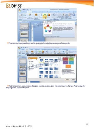 65
Alfredo Rico – RicoSoft - 2011
Nos saldrá un desplegable con varios grupos de SmartArt que aparecen a la izquierda:
-
-
Podríamos elegir cualquiera de ellos para nuestro ejercicio, pero me decanto por ir al grupo Jerarquía y elijo
Organigrama , pico en "Aceptar":
-
 
